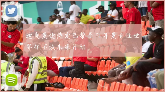 迪奥曼德热爱巴黎圣日耳曼专注世界杯不谈未来计划