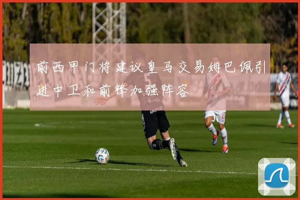 前西甲门将建议皇马交易姆巴佩引进中卫和前锋加强阵容