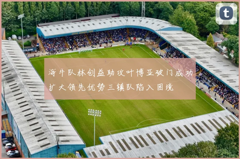 海牛队林创益助攻叶博亚破门成功扩大领先优势三镇队陷入困境