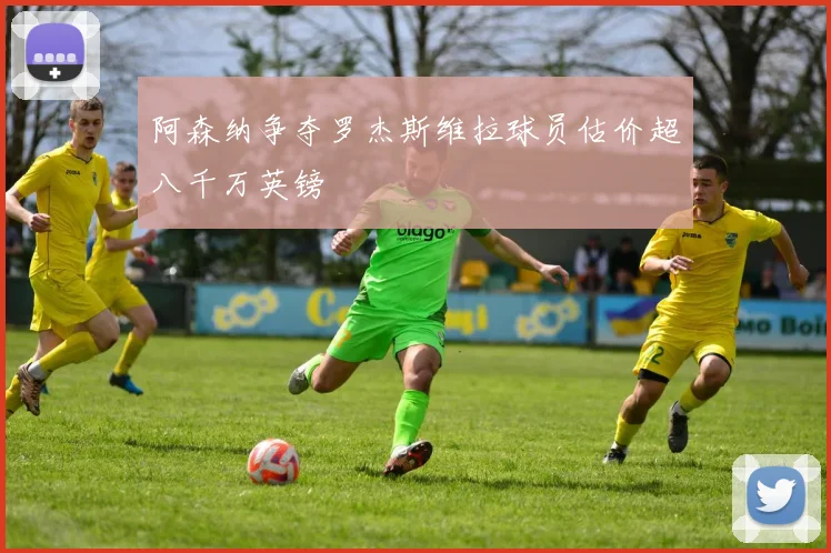 阿森纳争夺罗杰斯维拉球员估价超八千万英镑