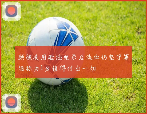 颜骏凌用脸挡绝杀后流血仍坚守赛场称为1分值得付出一切
