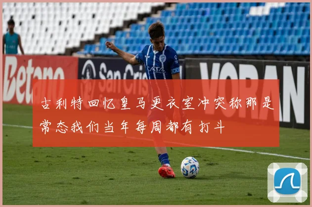 古利特回忆皇马更衣室冲突称那是常态我们当年每周都有打斗