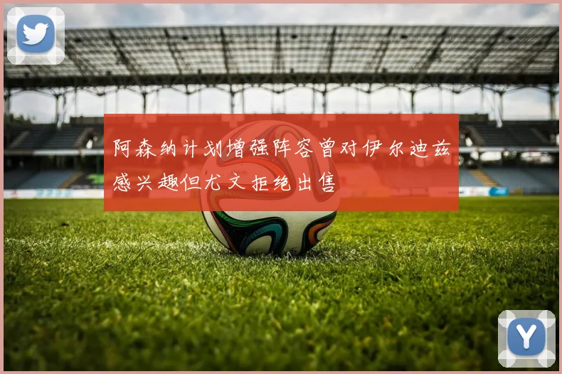 阿森纳计划增强阵容曾对伊尔迪兹感兴趣但尤文拒绝出售