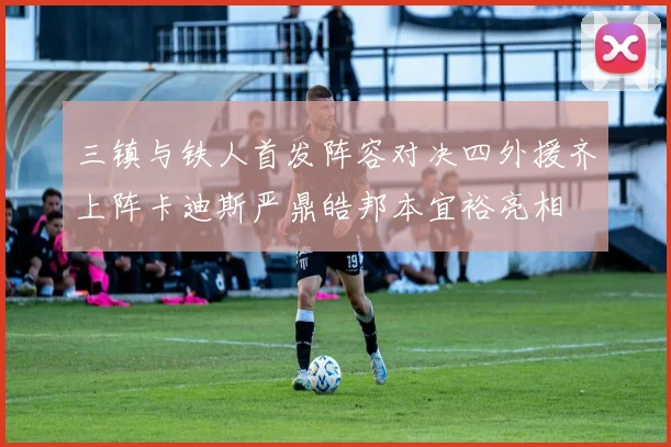 三镇与铁人首发阵容对决四外援齐上阵卡迪斯严鼎皓邦本宜裕亮相