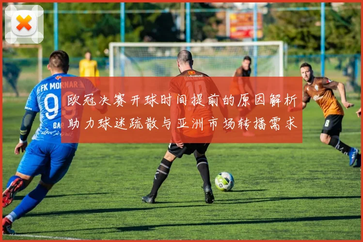 欧冠决赛开球时间提前的原因解析助力球迷疏散与亚洲市场转播需求