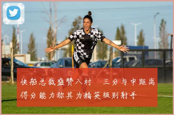 快船总裁盛赞八村塁三分与中距离得分能力称其为精英级别射手