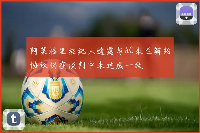 阿莱格里经纪人透露与AC米兰解约协议仍在谈判中未达成一致
