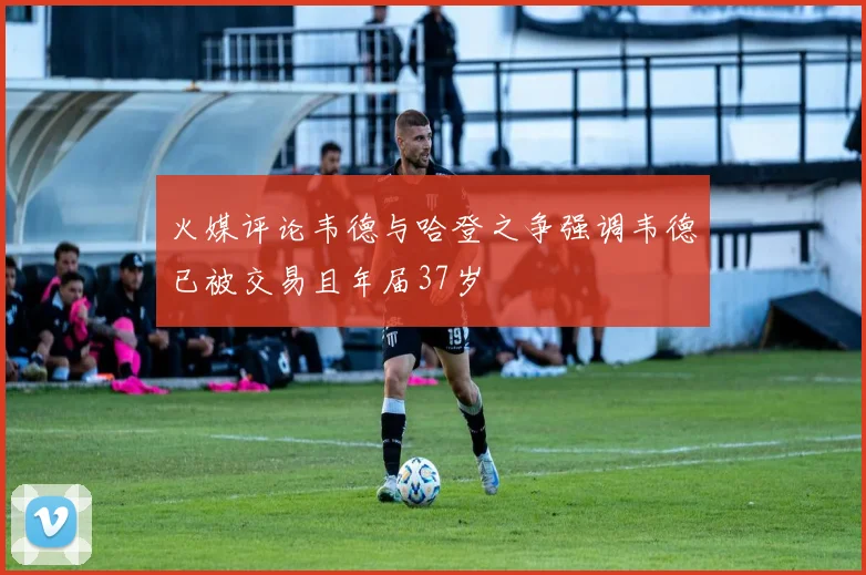 火媒评论韦德与哈登之争强调韦德已被交易且年届37岁