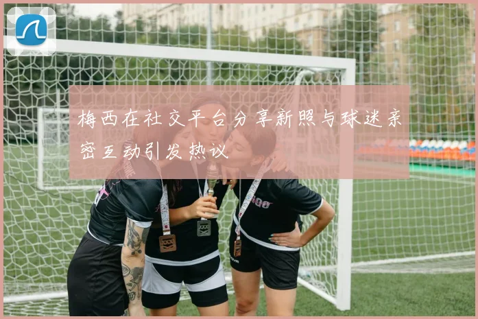 梅西在社交平台分享新照与球迷亲密互动引发热议