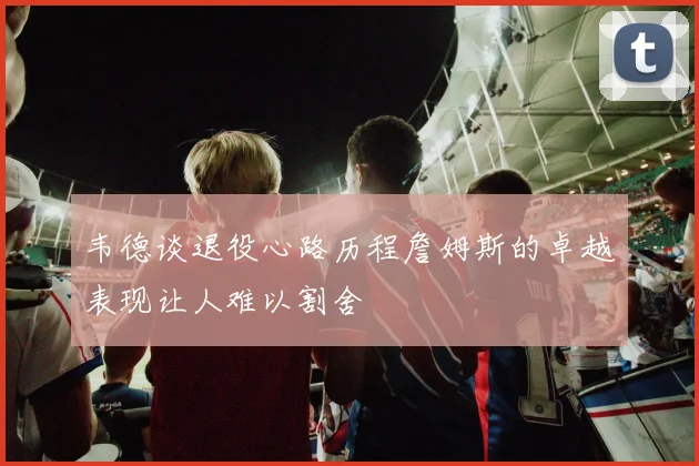 韦德谈退役心路历程詹姆斯的卓越表现让人难以割舍