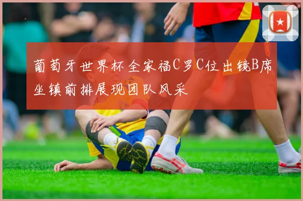 葡萄牙世界杯全家福C罗C位出镜B席坐镇前排展现团队风采