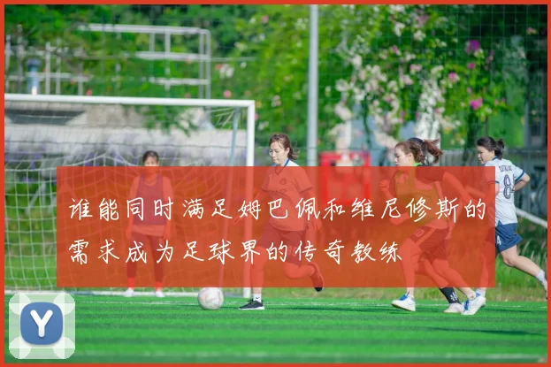 谁能同时满足姆巴佩和维尼修斯的需求成为足球界的传奇教练