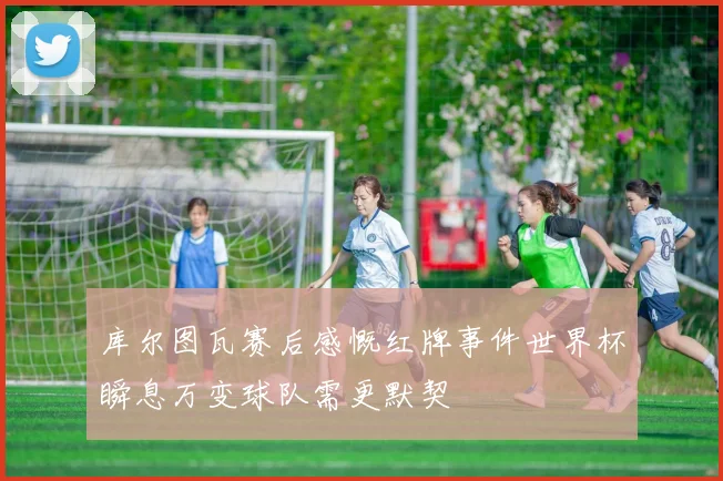 库尔图瓦赛后感慨红牌事件世界杯瞬息万变球队需更默契