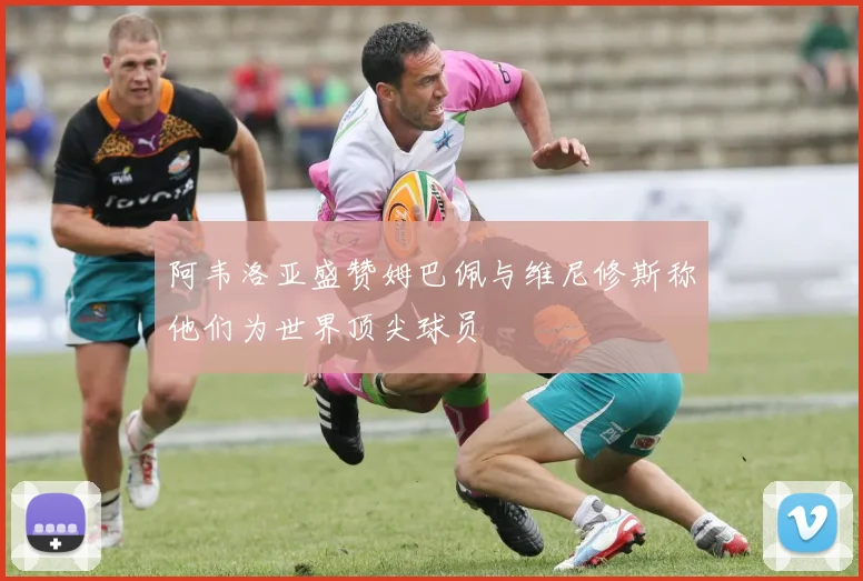 阿韦洛亚盛赞姆巴佩与维尼修斯称他们为世界顶尖球员