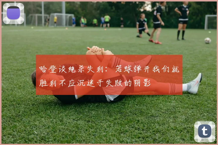 哈登谈绝杀失利：若球弹开我们就胜利不应沉迷于失败的阴影