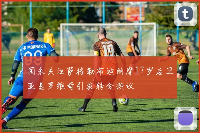 国米关注萨格勒布迪纳摩17岁后卫亚基罗维奇引发转会热议