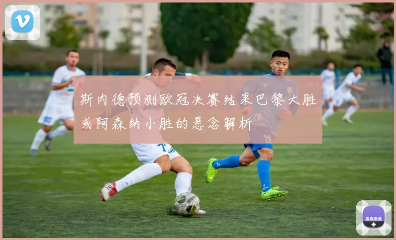 斯内德预测欧冠决赛结果巴黎大胜或阿森纳小胜的悬念解析