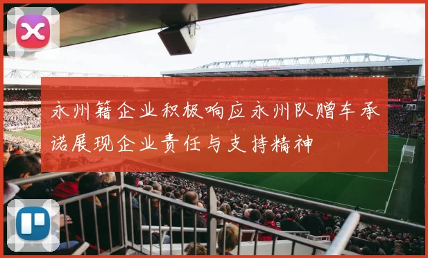 永州籍企业积极响应永州队赠车承诺展现企业责任与支持精神