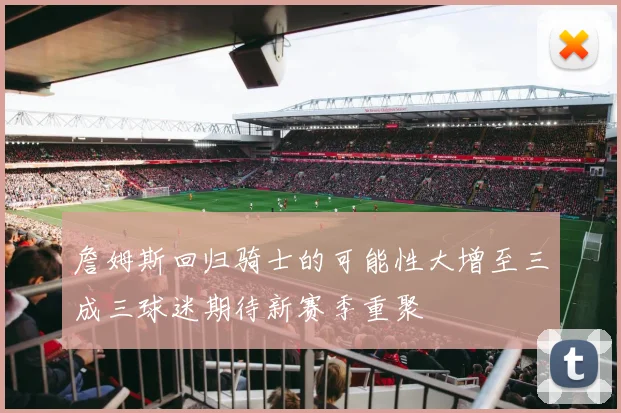 詹姆斯回归骑士的可能性大增至三成三球迷期待新赛季重聚